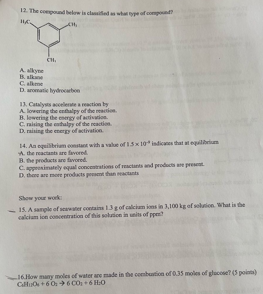12. the compound below is classified as what type of compound?\na. alkyne\nb. alkane\nc. alkene\nd. aromatic hydrocarbon\n13. catalysts accelerate a reaction by\na. lowering the enthalpy of the reaction.\nb. lowering the energy of activation.\nc. raising the enthalpy of the reaction.\nd. raising the energy of activation.\n14. an equilibrium constant with a value of 1.5×10⁻⁹ indicates that at equilibrium\na. the reactants are favored.\nb. the products are favored.\nc. approximately equal concentrations of reactants and products are present.\nd. there are more products present than reactants\nshow your work:\n15. a sample of seawater contains 1.3 g of calcium ions in 3,100 kg of solution. what is the calcium ion concentration of this solution in units of ppm?\n16.how many moles of water are made in the combustion of 0.35 moles of glucose? (5 points)\nc₆h₁₂o₆ + 6 o₂ → 6 co₂ + 6 h₂o