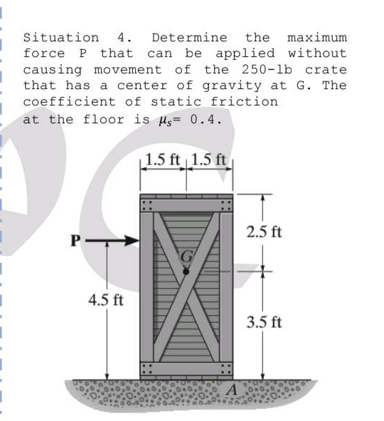 situation 4. determine the maximum force p that can be applied without causing movement of the 250 - lb crate that has a center of gravity at g. the coefficient of static friction at the floor is $mu_s = 0.4$.