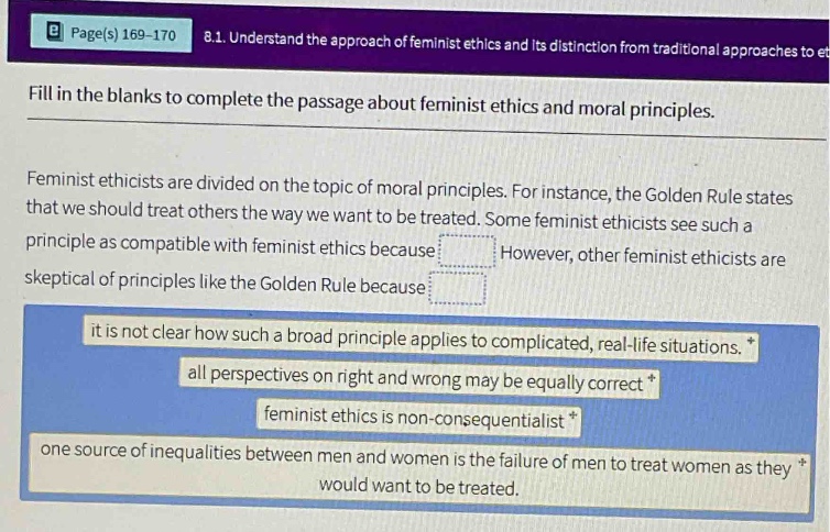 page(s) 169 - 170 8.1. understand the approach of feminist ethics and its distinction from traditional approaches to et fill in the blanks to complete the passage about feminist ethics and moral principles. feminist ethicists are divided on the topic of moral principles. for instance, the golden rule states that we should treat others the way we want to be treated. some feminist ethicists see such a principle as compatible with feminist ethics because however, other feminist ethicists are skeptical of principles like the golden rule because it is not clear how such a broad principle applies to complicated, real - life situations. all perspectives on right and wrong may be equally correct feminist ethics is non - consequentialist one source of inequalities between men and women is the failure of men to treat women as they would want to be treated.