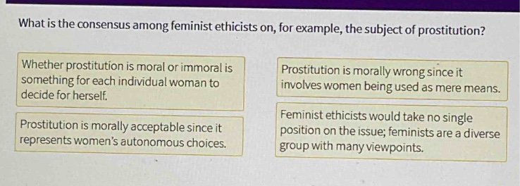 what is the consensus among feminist ethicists on, for example, the subject of prostitution? whether prostitution is moral or immoral is something for each individual woman to decide for herself. prostitution is morally acceptable since it represents women’s autonomous choices. prostitution is morally wrong since it involves women being used as mere means. feminist ethicists would take no single position on the issue; feminists are a diverse group with many viewpoints.