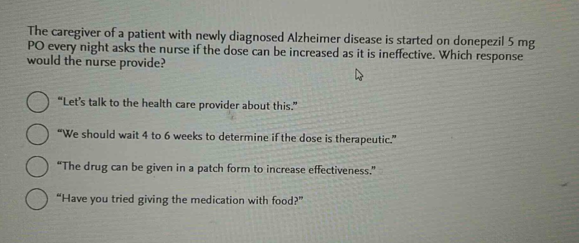 the caregiver of a patient with newly diagnosed alzheimer disease is started on donepezil 5 mg po every night asks the nurse if the dose can be increased as it is ineffective. which response would the nurse provide?\n“let’s talk to the health care provider about this.”\n“we should wait 4 to 6 weeks to determine if the dose is therapeutic.”\n“the drug can be given in a patch form to increase effectiveness.”\n“have you tried giving the medication with food?”