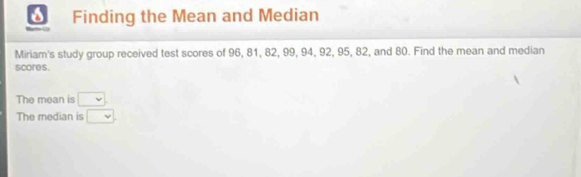 finding the mean and median\nmiriams study group received test scores of 96, 81, 82, 99, 94, 92, 95, 82, and 80. find the mean and median scores.\nthe mean is \nthe median is