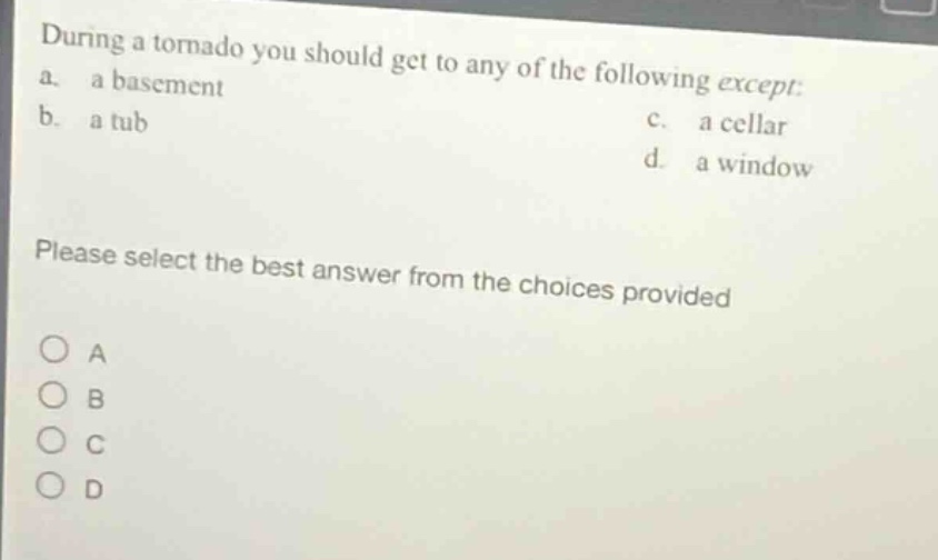 during a tornado you should get to any of the following except: a. a basement b. a tub c. a cellar d. a window please select the best answer from the choices provided