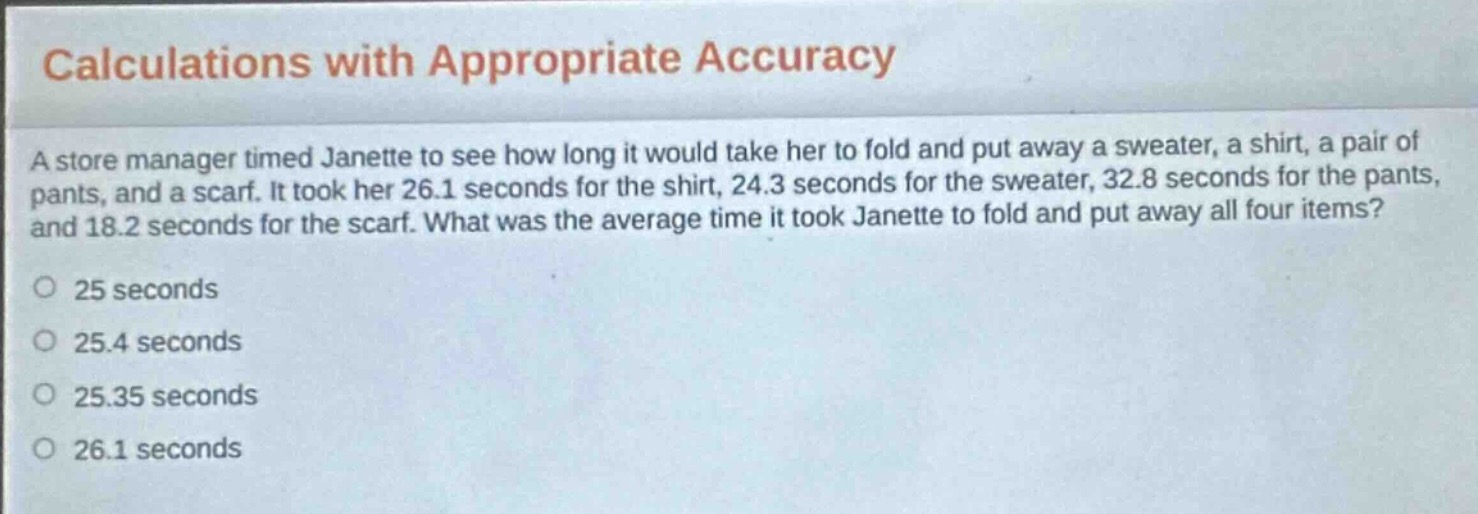 calculations with appropriate accuracy\na store manager timed janette to see how long it would take her to fold and put away a sweater, a shirt, a pair of pants, and a scarf. it took her 26.1 seconds for the shirt, 24.3 seconds for the sweater, 32.8 seconds for the pants, and 18.2 seconds for the scarf. what was the average time it took janette to fold and put away all four items?\no 25 seconds\no 25.4 seconds\no 25.35 seconds\no 26.1 seconds