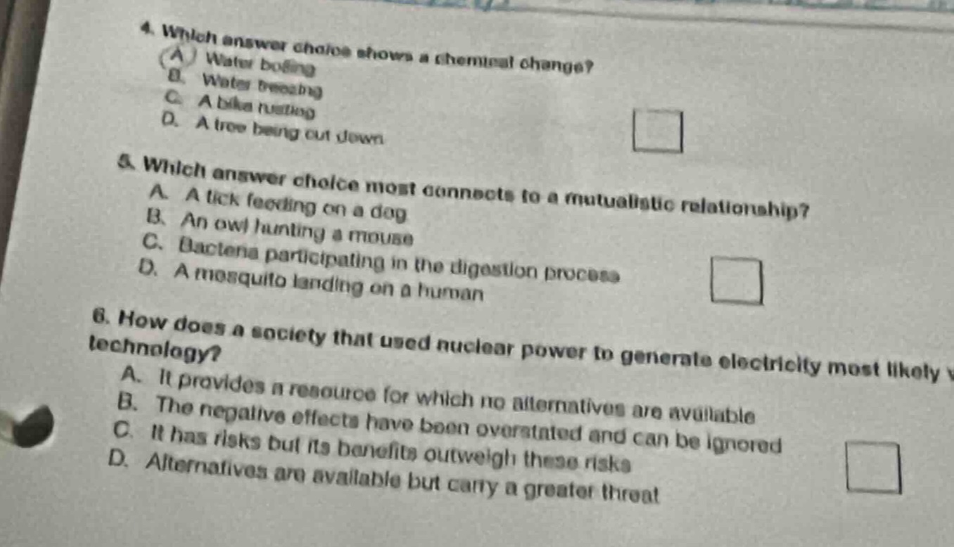 4. which answer choice shows a chemical change? (a) water boiling b. water freezing c. a bike rusting d. a tree being cut down 5. which answer choice most connects to a mutualistic relationship? a. a tick feeding on a dog b. an owl hunting a mouse c. bacteria participating in the digestion process d. a mosquito landing on a human 6. how does a society that used nuclear power to generate electricity most likely view nuclear - power technology? a. it provides a resource for which no alternatives are available b. the negative effects have been overstated and can be ignored c. it has risks but its benefits outweigh these risks d. alternatives are available but carry a greater threat