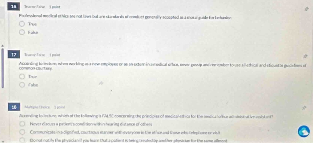 16 true or false 1 point professional medical ethics are not laws but are standards of conduct generally accepted as a moral guide for behavior. true false 17 true or false 1 point according to lecture, when working as a new employee or as an extern in a medical office, never gossip and remember to use all ethical and etiquette guidelines of common - courtesy. true false 18 multiple choice 1 point according to lecture, which of the following is false concerning the principles of medical ethics for the medical office administrative assistant? never discuss a patients condition within hearing distance of others communicate in a dignified, courteous manner with everyone in the office and those who telephone or visit do not notify the physician if you learn that a patient is being treated by another physician for the same ailment
