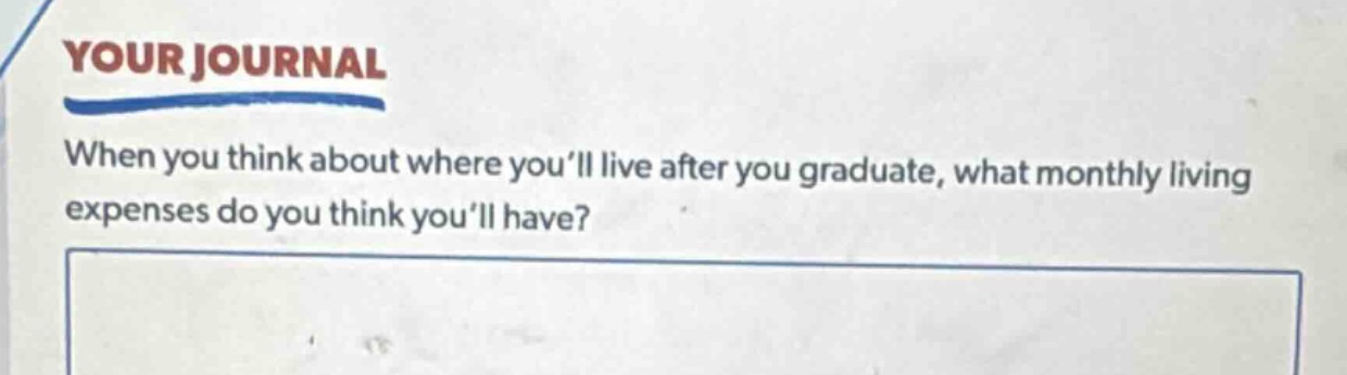 your journal\nwhen you think about where you’ll live after you graduate, what monthly living expenses do you think you’ll have?