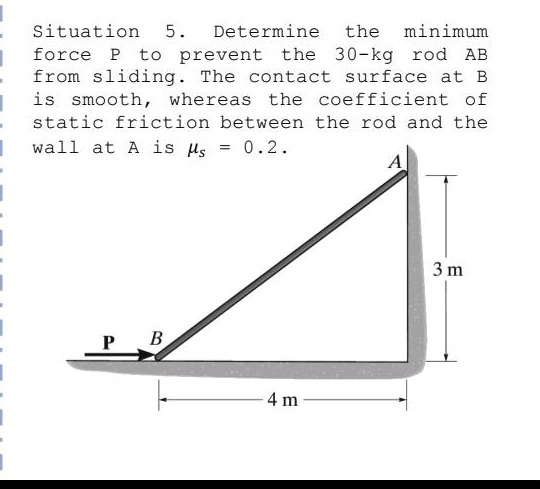 situation 5. determine the minimum force p to prevent the 30 - kg rod ab from sliding. the contact surface at b is smooth, whereas the coefficient of static friction between the rod and the wall at a is $mu_s = 0.2$.