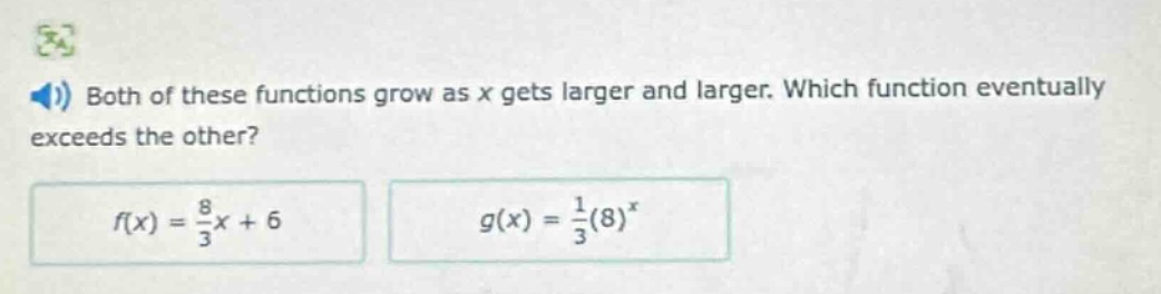 both of these functions grow as x gets larger and larger. which function eventually exceeds the other?\n$f(x)=\frac{8}{3}x + 6$\n$g(x)=\frac{1}{3}(8)^{x}$