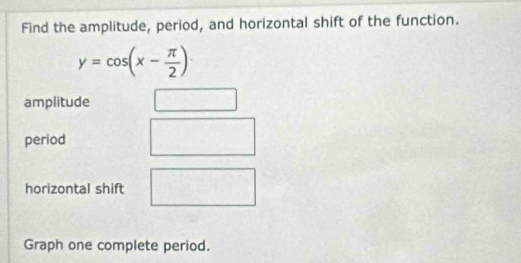 find the amplitude, period, and horizontal shift of the function.\n\n$y = \\cos(x - \\frac{\\pi}{2})$ \n\namplitude\n\nperiod\n\nhorizontal shift\n\ngraph one complete period.