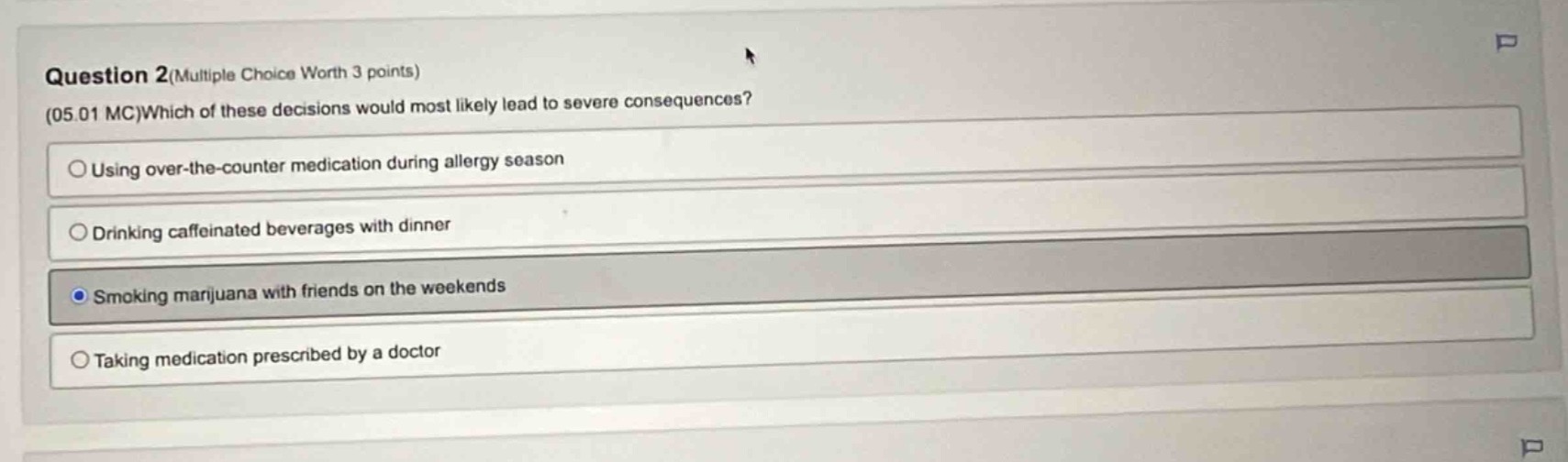 question 2(multiple choice worth 3 points)\n(05.01 mc)which of these decisions would most likely lead to severe consequences?\nusing over - the - counter medication during allergy season\ndrinking caffeinated beverages with dinner\nsmoking marijuana with friends on the weekends\ntaking medication prescribed by a doctor