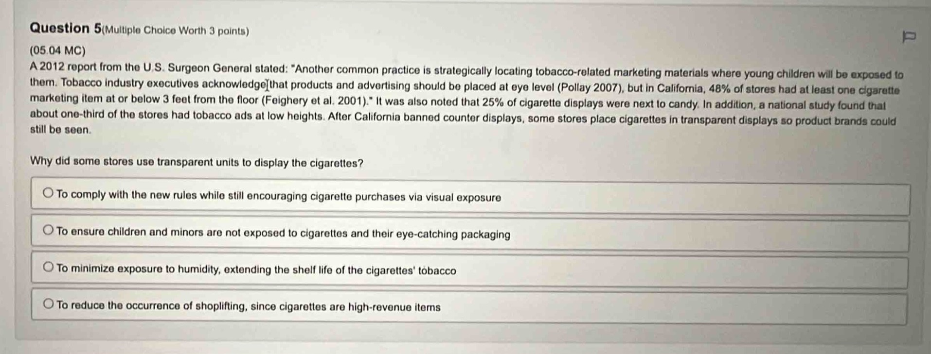 question 5(multiple choice worth 3 points)\n(05.04 mc)\na 2012 report from the u.s. surgeon general stated: “another common practice is strategically locating tobacco - related marketing materials where young children will be exposed to them. tobacco industry executives acknowledge that products and advertising should be placed at eye level (pollay 2007), but in california, 48% of stores had at least one cigarette marketing item at or below 3 feet from the floor (feighery et al. 2001).” it was also noted that 25% of cigarette displays were next to candy. in addition, a national study found that about one - third of the stores had tobacco ads at low heights. after california banned counter displays, some stores place cigarettes in transparent displays so product brands could still be seen.\nwhy did some stores use transparent units to display the cigarettes?\nto comply with the new rules while still encouraging cigarette purchases via visual exposure\nto ensure children and minors are not exposed to cigarettes and their eye - catching packaging\nto minimize exposure to humidity, extending the shelf life of the cigarettes tobacco\nto reduce the occurrence of shoplifting, since cigarettes are high - revenue items