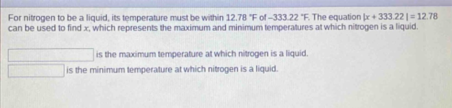 for nitrogen to be a liquid, its temperature must be within 12.78 °f of -333.22 °f. the equation |x + 333.22| = 12.78 can be used to find x, which represents the maximum and minimum temperatures at which nitrogen is a liquid.\n\n is the maximum temperature at which nitrogen is a liquid.\n is the minimum temperature at which nitrogen is a liquid.