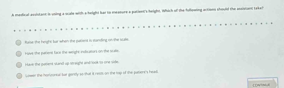 a medical assistant is using a scale with a height bar to measure a patients height. which of the following actions should the assistant take?\nraise the height bar when the patient is standing on the scale.\nhave the patient face the weight indicators on the scale.\nhave the patient stand up straight and look to one side.\nlower the horizontal bar gently so that it rests on the top of the patients head.