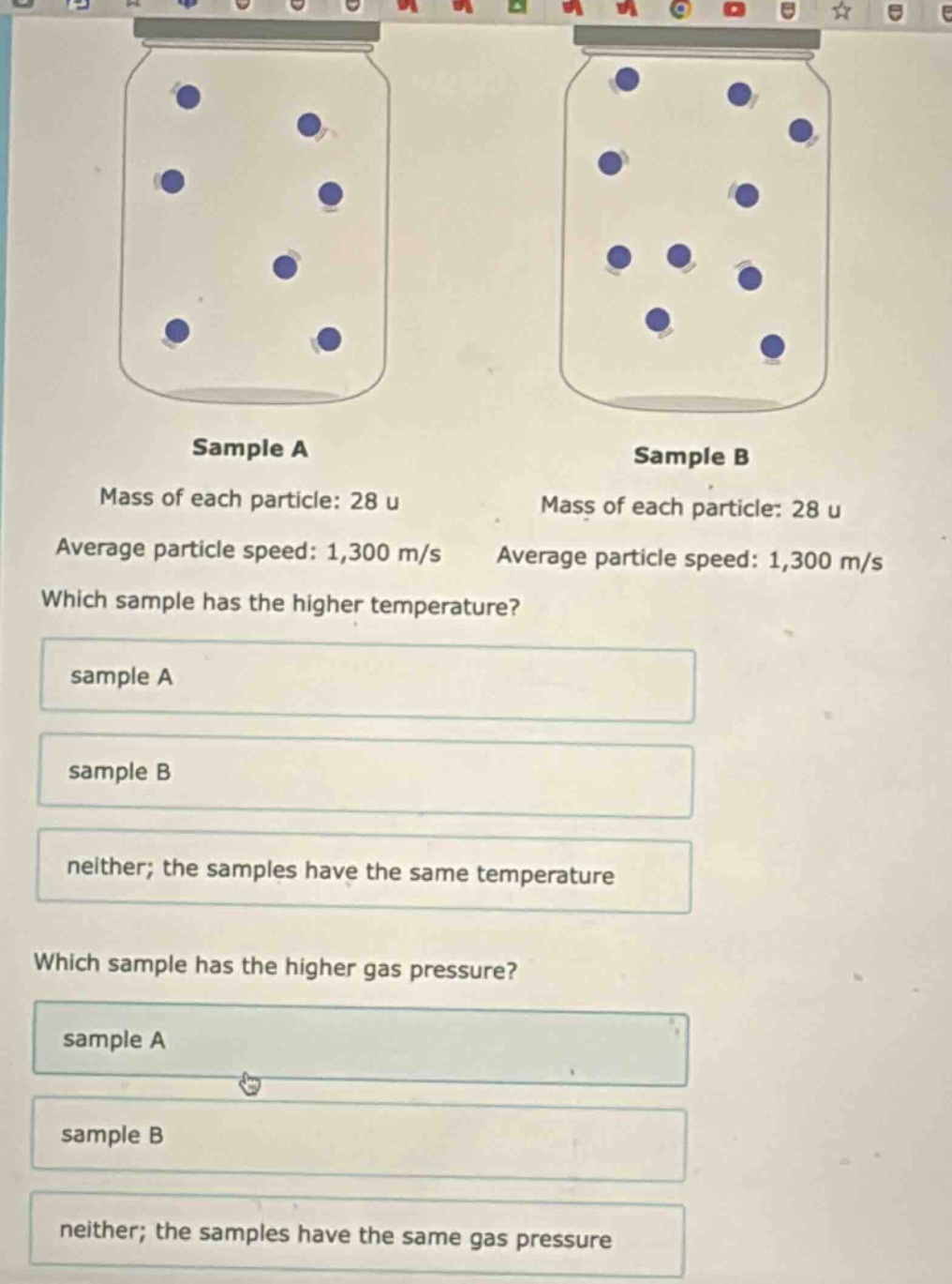 sample a\nmass of each particle: 28 u\naverage particle speed: 1,300 m/s\nwhich sample has the higher temperature?\nsample a\nsample b\nneither; the samples have the same temperature\nwhich sample has the higher gas pressure?\nsample a\nsample b\nneither; the samples have the same gas pressure