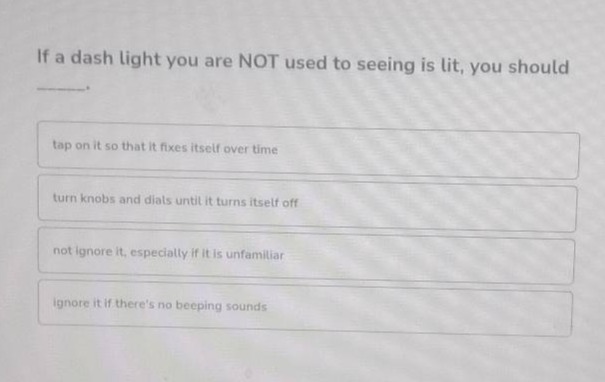 if a dash light you are not used to seeing is lit, you should _____.\ntap on it so that it fixes itself over time\nturn knobs and dials until it turns itself off\nnot ignore it, especially if it is unfamiliar\nignore it if theres no beeping sounds
