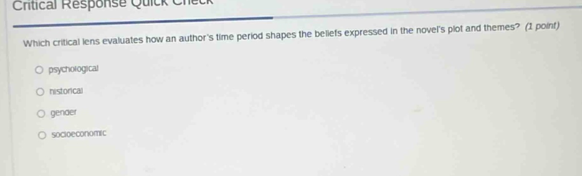 critical response quick check\nwhich critical lens evaluates how an authors time period shapes the beliefs expressed in the novels plot and themes? (1 point)\npsychological\nhistorical\ngender\nsocioeconomic