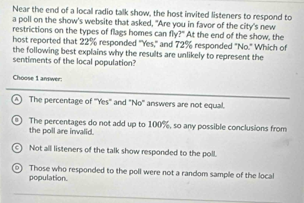 near the end of a local radio talk show, the host invited listeners to respond to a poll on the shows website that asked, are you in favor of the citys new restrictions on the types of flags homes can fly? at the end of the show, the host reported that 22% responded yes, and 72% responded no. which of the following best explains why the results are unlikely to represent the sentiments of the local population? choose 1 answer: a the percentage of yes and no answers are not equal. b the percentages do not add up to 100%, so any possible conclusions from the poll are invalid. c not all listeners of the talk show responded to the poll. d those who responded to the poll were not a random sample of the local population.