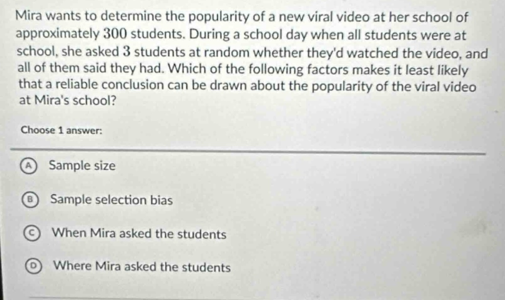 mira wants to determine the popularity of a new viral video at her school of approximately 300 students. during a school day when all students were at school, she asked 3 students at random whether theyd watched the video, and all of them said they had. which of the following factors makes it least likely that a reliable conclusion can be drawn about the popularity of the viral video at miras school? choose 1 answer: a sample size b sample selection bias c when mira asked the students d where mira asked the students