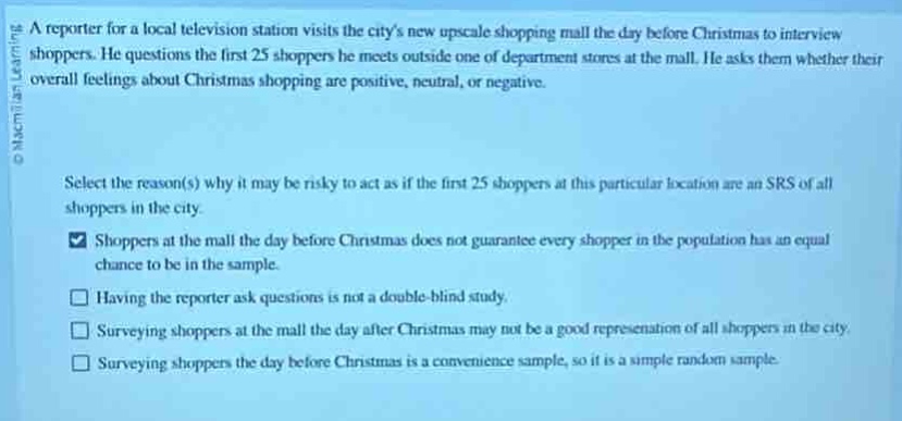 a reporter for a local television station visits the citys new upscale shopping mall the day before christmas to interview shoppers. he questions the first 25 shoppers he meets outside one of department stores at the mall. he asks them whether their overall feelings about christmas shopping are positive, neutral, or negative.\n\nselect the reason(s) why it may be risky to act as if the first 25 shoppers at this particular location are an srs of all shoppers in the city.\n shoppers at the mall the day before christmas does not guarantee every shopper in the population has an equal chance to be in the sample.\n having the reporter ask questions is not a double - blind study.\n surveying shoppers at the mall the day after christmas may not be a good representation of all shoppers in the city.\n surveying shoppers the day before christmas is a convenience sample, so it is a simple random sample.