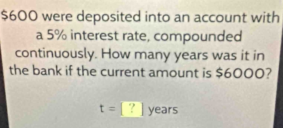 $600 were deposited into an account with a 5% interest rate, compounded continuously. how many years was it in the bank if the current amount is $6000?\nt = ? years