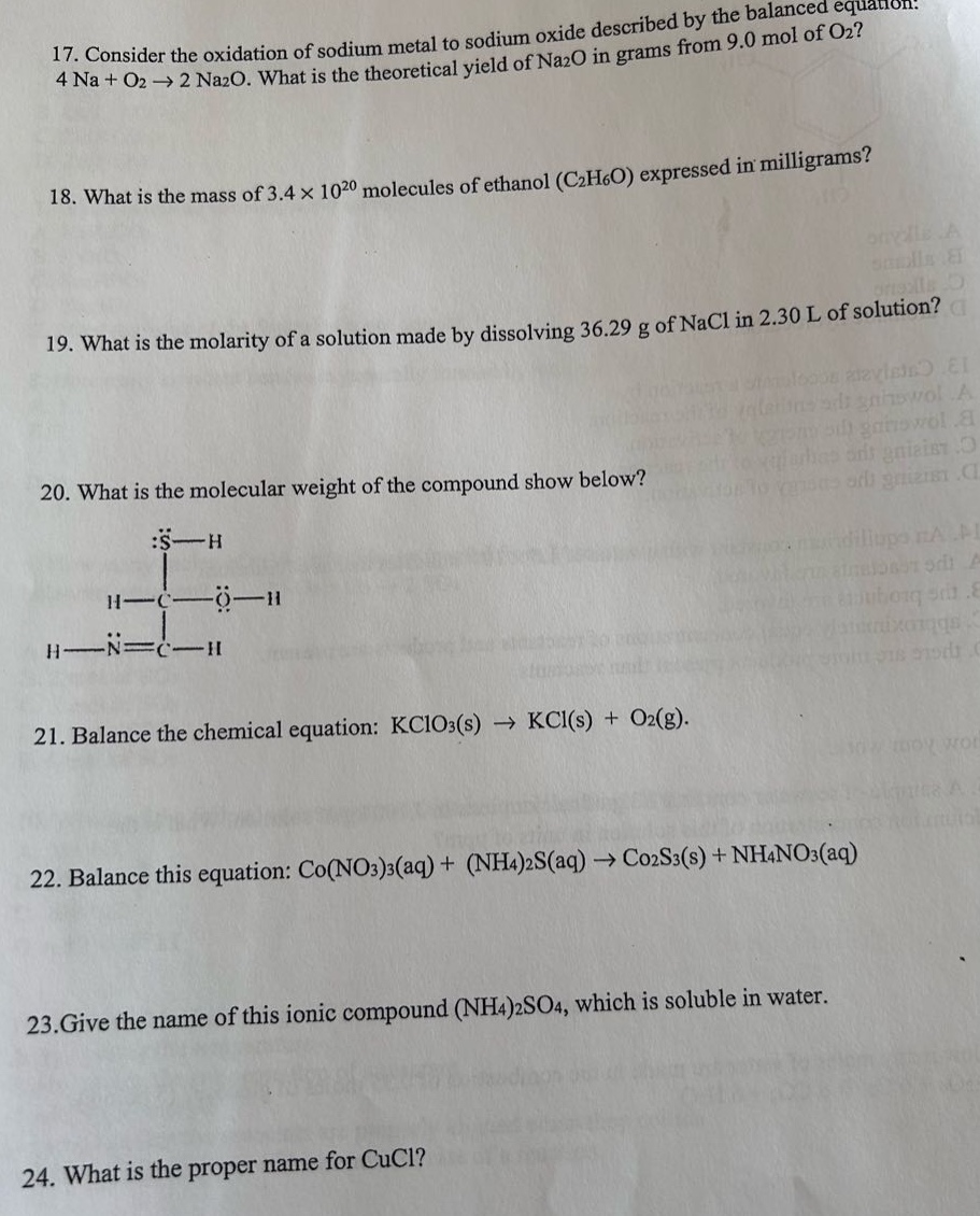17. consider the oxidation of sodium metal to sodium oxide described by the balanced equation: 4 na + o₂ → 2 na₂o. what is the theoretical yield of na₂o in grams from 9.0 mol of o₂?\n18. what is the mass of 3.4×10²⁰ molecules of ethanol (c₂h₆o) expressed in milligrams?\n19. what is the molarity of a solution made by dissolving 36.29 g of nacl in 2.30 l of solution?\n20. what is the molecular weight of the compound show below?\nh - c - h\n| |\nh - n = c - h\n| |\nh - s - h\n21. balance the chemical equation: kclo₃(s) → kcl(s) + o₂(g).\n22. balance this equation: co(no₃)₃(aq) + (nh₄)₂s(aq) → co₂s₃(s) + nh₄no₃(aq)\n23.give the name of this ionic compound (nh₄)₂so₄, which is soluble in water.\n24. what is the proper name for cucl?