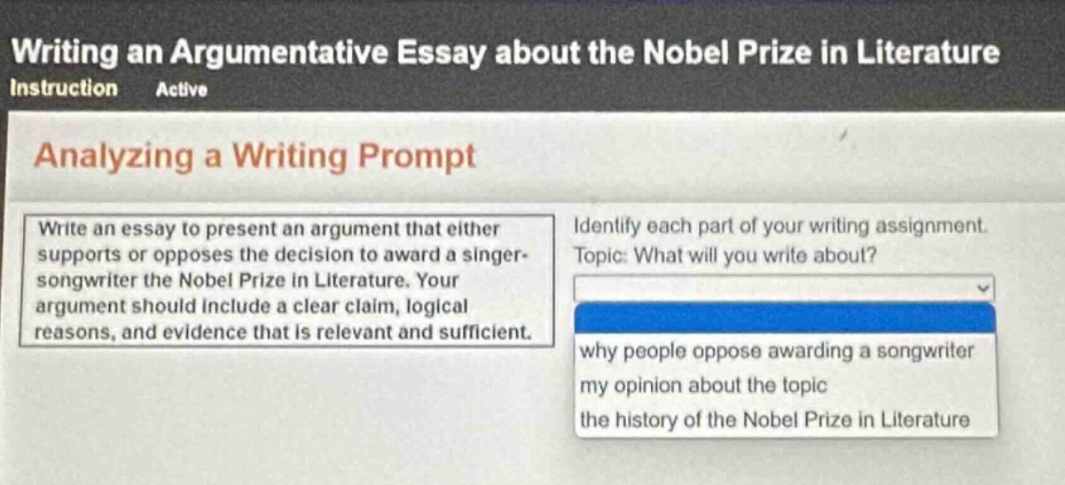 writing an argumentative essay about the nobel prize in literature\ninstruction active\nanalyzing a writing prompt\nwrite an essay to present an argument that either supports or opposes the decision to award a singer - songwriter the nobel prize in literature. your argument should include a clear claim, logical reasons, and evidence that is relevant and sufficient.\nidentify each part of your writing assignment.\ntopic: what will you write about?\nwhy people oppose awarding a songwriter\nmy opinion about the topic\nthe history of the nobel prize in literature