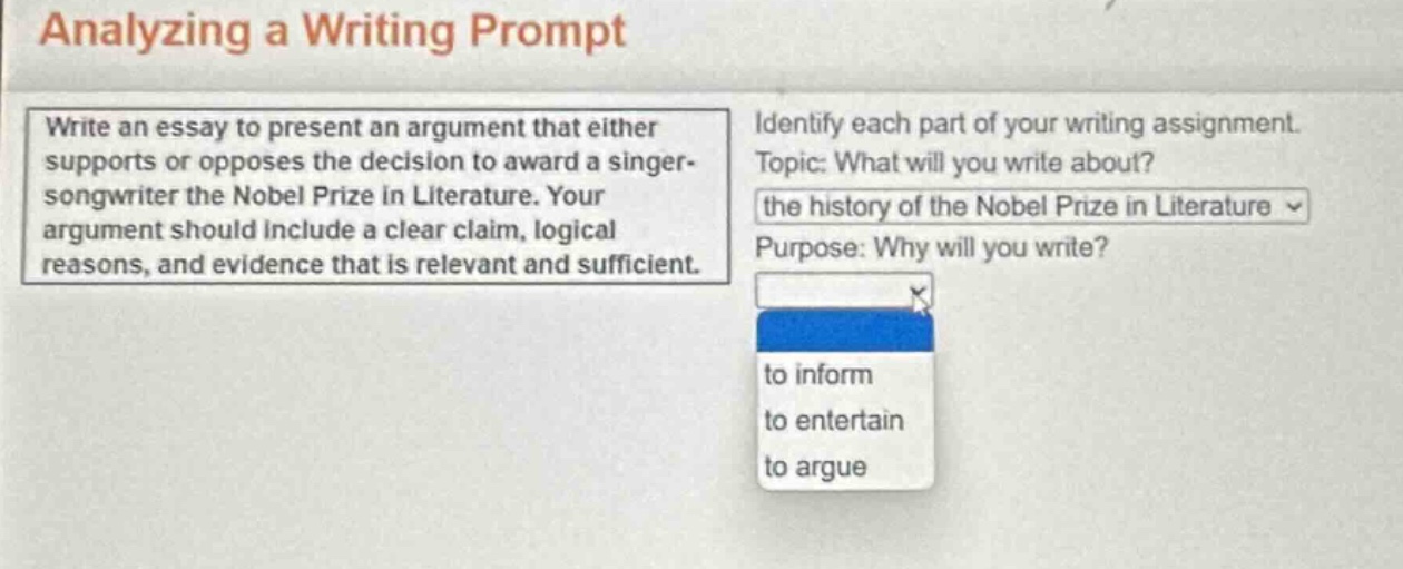 analyzing a writing prompt\nwrite an essay to present an argument that either supports or opposes the decision to award a singer - songwriter the nobel prize in literature. your argument should include a clear claim, logical reasons, and evidence that is relevant and sufficient.\nidentify each part of your writing assignment.\ntopic: what will you write about?\nthe history of the nobel prize in literature \npurpose: why will you write?\nto inform\nto entertain\nto argue