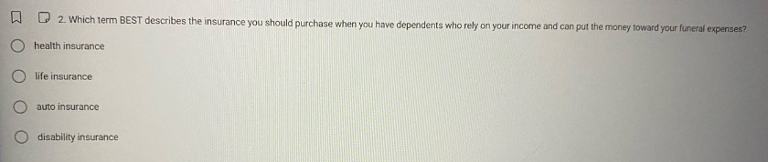 2. which term best describes the insurance you should purchase when you have dependents who rely on your income and can put the money toward your funeral expenses?\nhealth insurance\nlife insurance\nauto insurance\ndisability insurance