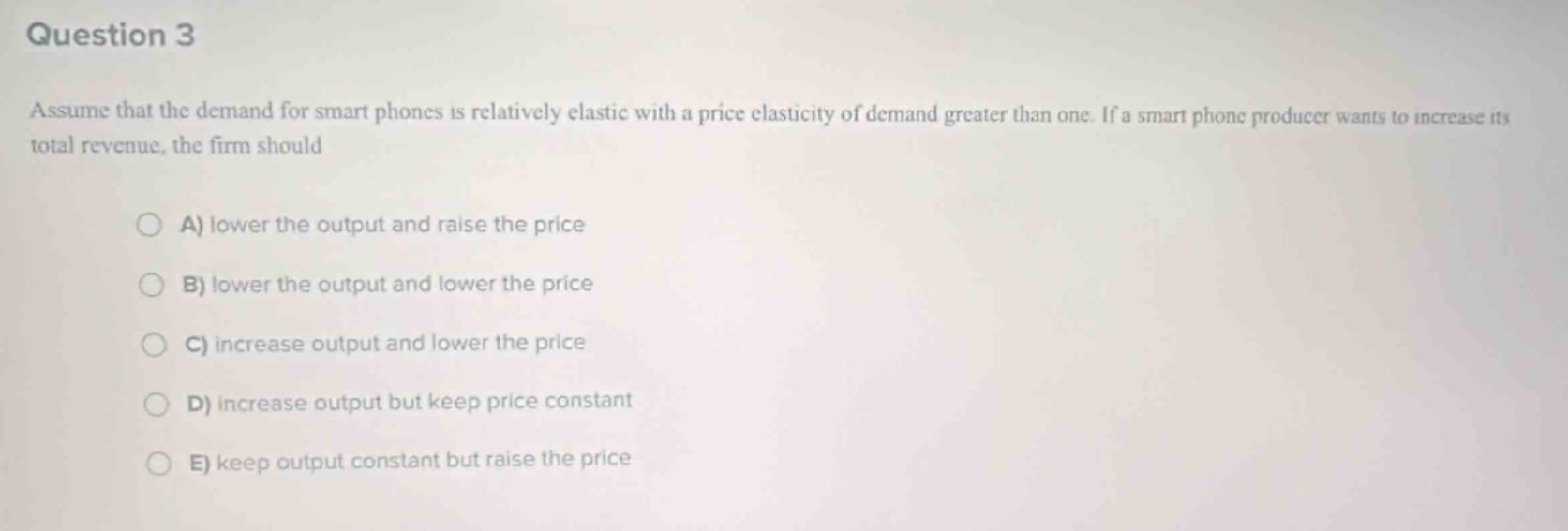 question 3\nassume that the demand for smart phones is relatively elastic with a price elasticity of demand greater than one. if a smart phone producer wants to increase its total revenue, the firm should\na) lower the output and raise the price\nb) lower the output and lower the price\nc) increase output and lower the price\nd) increase output but keep price constant\ne) keep output constant but raise the price