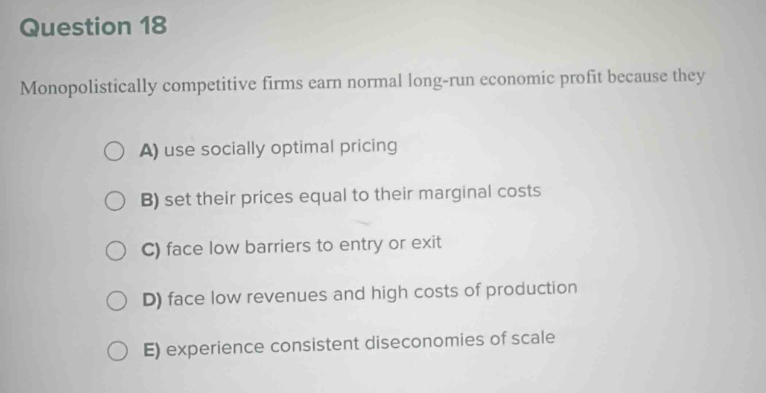question 18\nmonopolistically competitive firms earn normal long - run economic profit because they\na) use socially optimal pricing\nb) set their prices equal to their marginal costs\nc) face low barriers to entry or exit\nd) face low revenues and high costs of production\ne) experience consistent diseconomies of scale