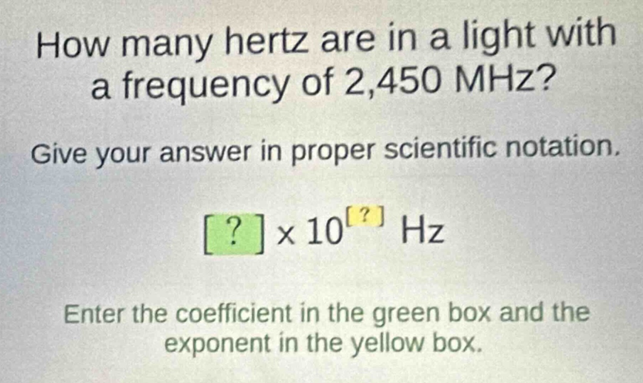 how many hertz are in a light with a frequency of 2,450 mhz? give your answer in proper scientific notation. ?×10^? hz enter the coefficient in the green box and the exponent in the yellow box.