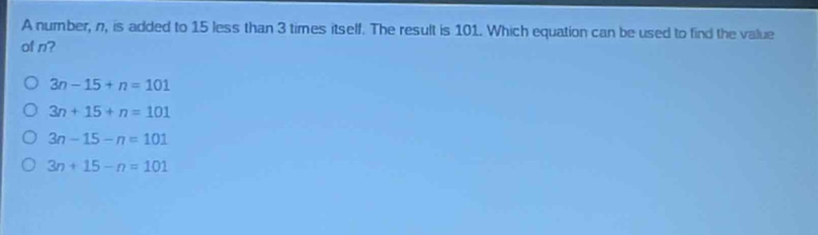 a number, n, is added to 15 less than 3 times itself. the result is 101. which equation can be used to find the value of n?\no 3n - 15 + n = 101\no 3n + 15 + n = 101\no 3n - 15 - n = 101\no 3n + 15 - n = 101