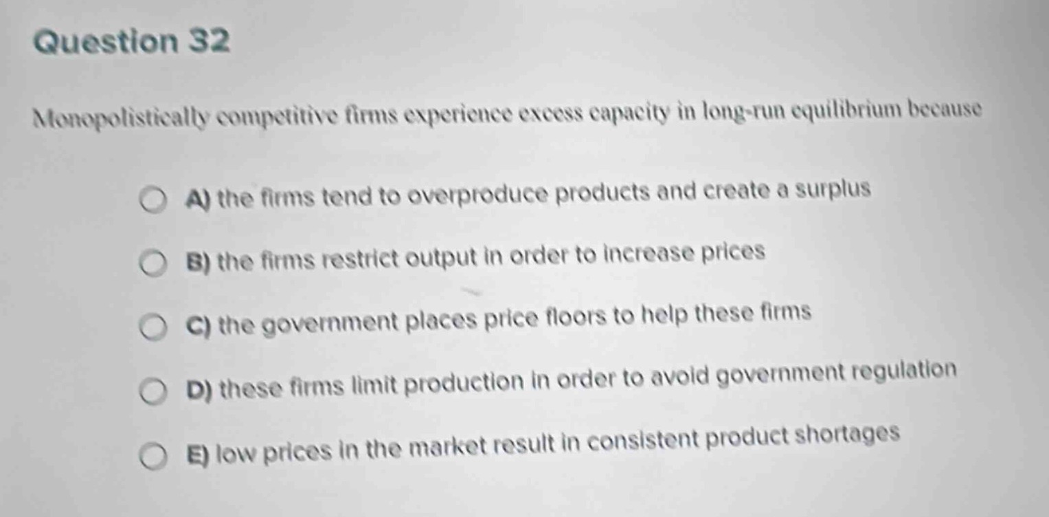 question 32\nmonopolistically competitive firms experience excess capacity in long - run equilibrium because\na) the firms tend to overproduce products and create a surplus\nb) the firms restrict output in order to increase prices\nc) the government places price floors to help these firms\nd) these firms limit production in order to avoid government regulation\ne) low prices in the market result in consistent product shortages