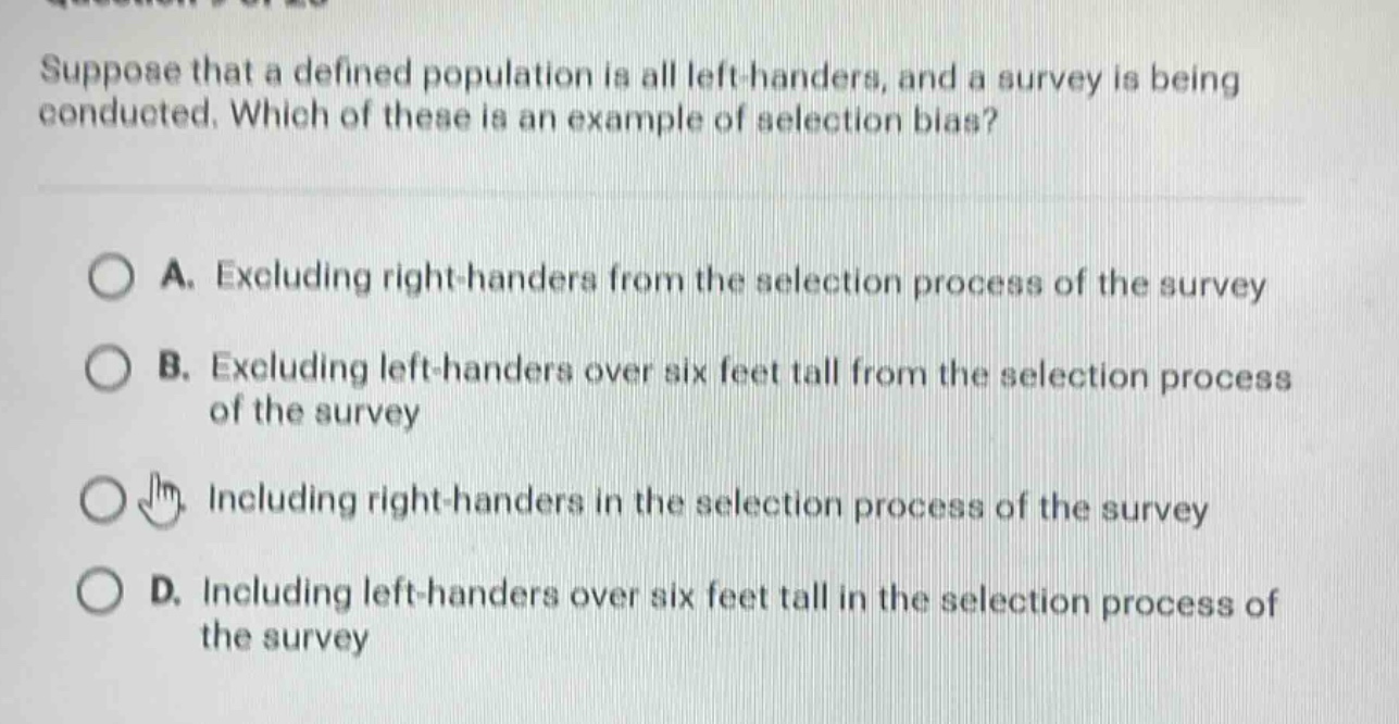 suppose that a defined population is all left - handers, and a survey is being conducted. which of these is an example of selection bias?\n\na. excluding right - handers from the selection process of the survey\n\nb. excluding left - handers over six feet tall from the selection process of the survey\n\nc. including right - handers in the selection process of the survey\n\nd. including left - handers over six feet tall in the selection process of the survey