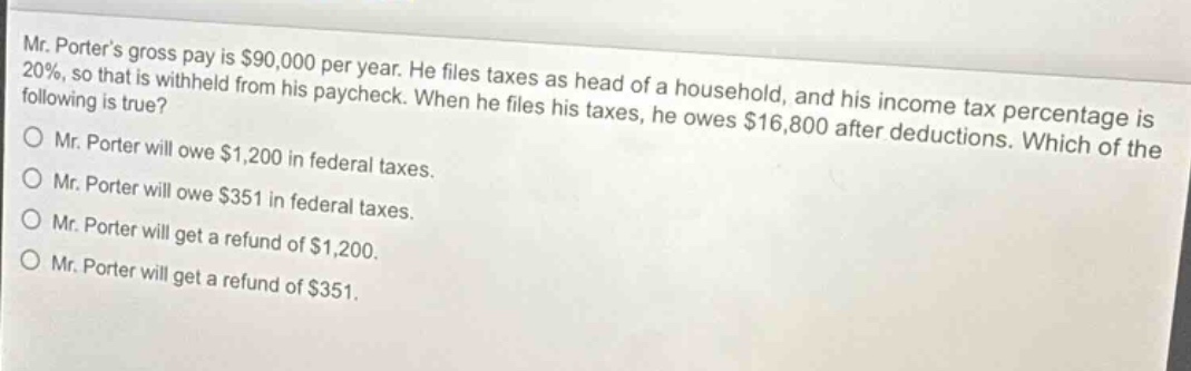 mr. porters gross pay is $90,000 per year. he files taxes as head of a household, and his income tax percentage is 20%, so that is withheld from his paycheck. when he files his taxes, he owes $16,800 after deductions. which of the following is true?\nmr. porter will owe $1,200 in federal taxes.\nmr. porter will owe $351 in federal taxes.\nmr. porter will get a refund of $1,200.\nmr. porter will get a refund of $351.