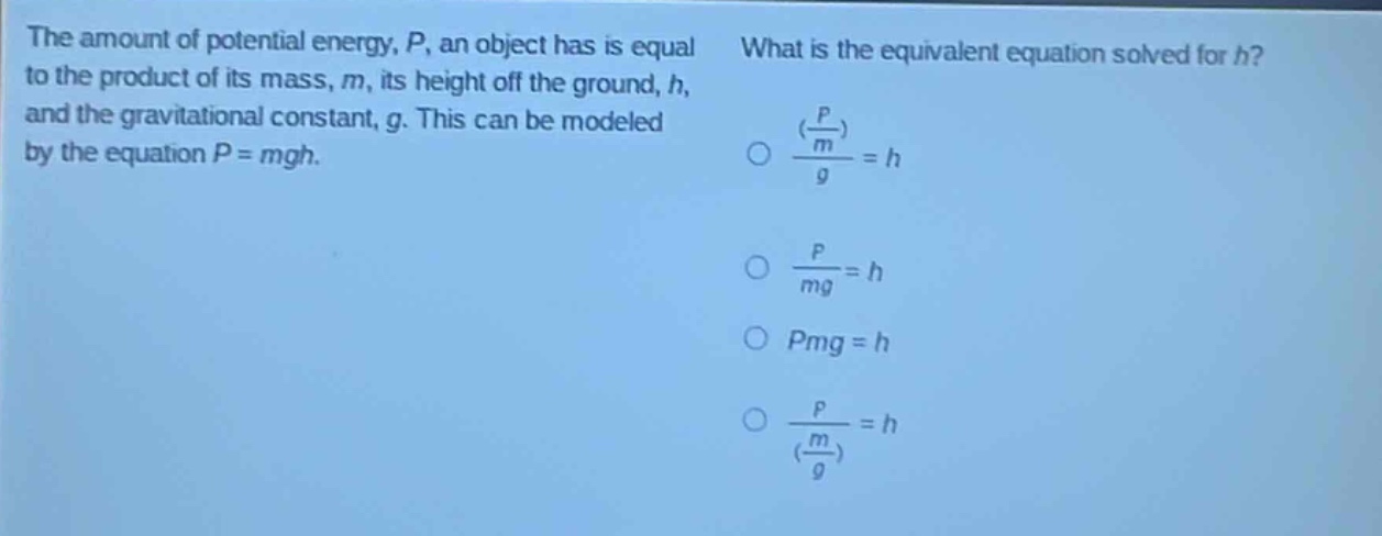 the amount of potential energy, p, an object has is equal to the product of its mass, m, its height off the ground, h, and the gravitational constant, g. this can be modeled by the equation p = mgh. what is the equivalent equation solved for h? (\\(\\frac{\\frac{p}{m}}{g}=h\\) \\(\\frac{p}{mg}=h\\) pmg = h \\(\\frac{p}{\\frac{m}{g}}=h\\))