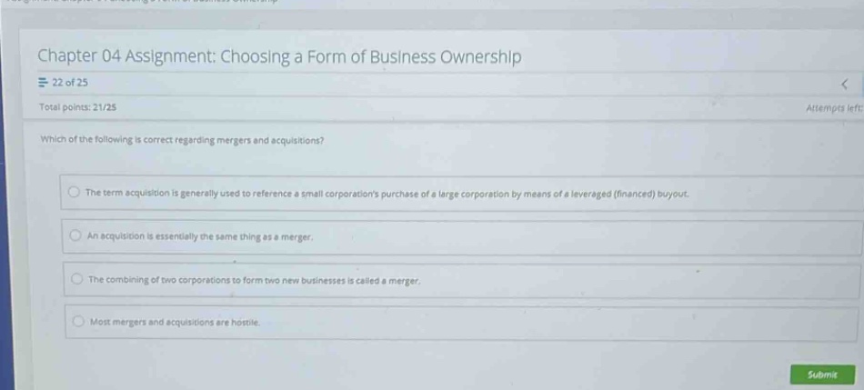 chapter 04 assignment: choosing a form of business ownership\n22 of 25\ntotal points: 21/25\nwhich of the following is correct regarding mergers and acquisitions?\nthe term acquisition is generally used to reference a small corporations purchase of a large corporation by means of a leveraged (financed) buyout.\nan acquisition is essentially the same thing as a merger.\nthe combining of two corporations to form two new businesses is called a merger.\nmost mergers and acquisitions are hostile.
