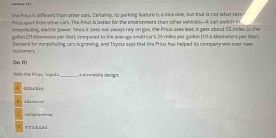 the prius is different from other cars. certainly, its parking feature is a nice one, but that is not what sets the prius apart from other cars. the prius is better for the environment than other vehicles—it can switch to non - polluting, electric power. since it does not always rely on gas, the prius uses less; it gets about 55 miles to the gallon (23 kilometers per liter), compared to the average small cars 25 miles per gallon (10.6 kilometers per liter). demand for nonpolluting cars is growing, and toyota says that the prius has helped its company win over new customers.\ndo it!\nwith the prius, toyota ______ automobile design.\na disturbed\nb advanced\nc compromised\nd introduced