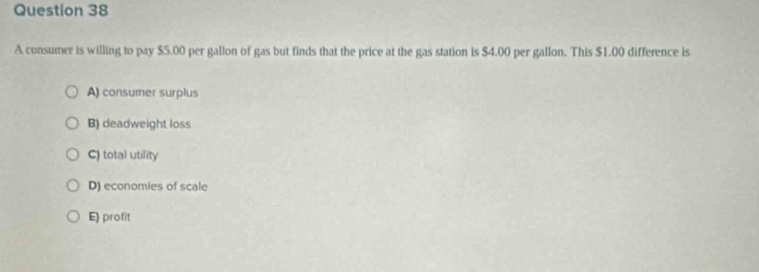question 38\na consumer is willing to pay $5.00 per gallon of gas but finds that the price at the gas station is $4.00 per gallon. this $1.00 difference is\n\na) consumer surplus\n\nb) deadweight loss\n\nc) total utility\n\nd) economies of scale\n\ne) profit