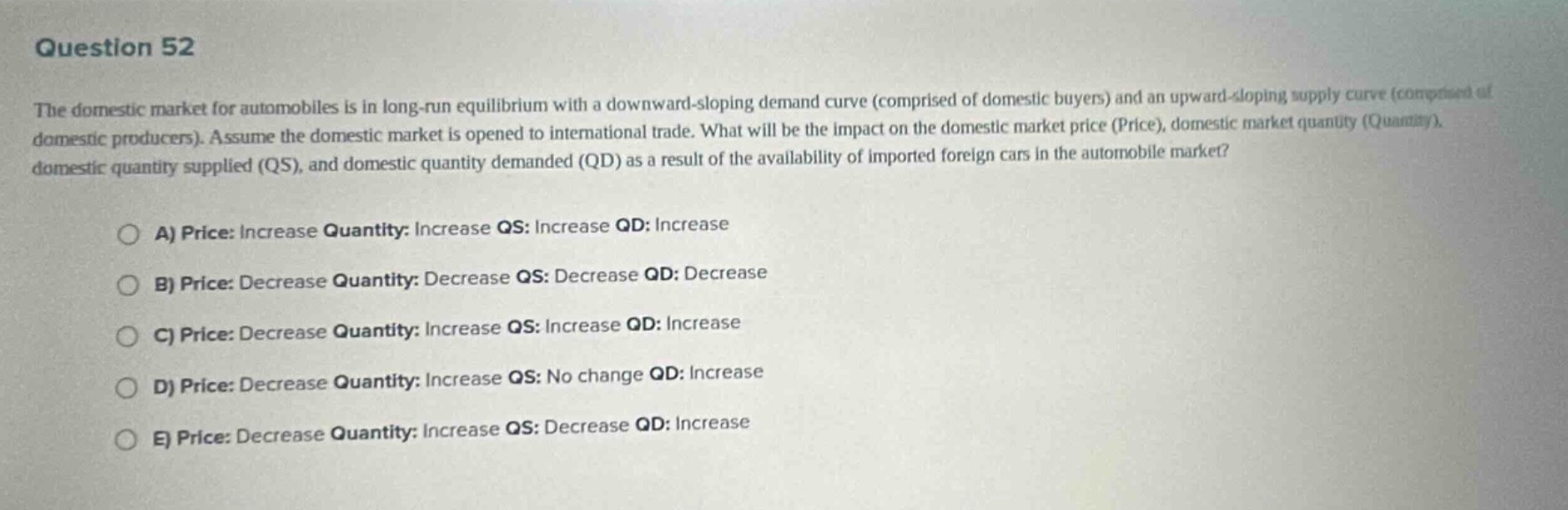 question 52\nthe domestic market for automobiles is in long - run equilibrium with a downward - sloping demand curve (comprised of domestic buyers) and an upward - sloping supply curve (comprised of domestic producers). assume the domestic market is opened to international trade. what will be the impact on the domestic market price (price), domestic market quantity (quantity), domestic quantity supplied (qs), and domestic quantity demanded (qd) as a result of the availability of imported foreign cars in the automobile market?\n\na) price: increase quantity: increase qs: increase qd: increase\n\nb) price: decrease quantity: decrease qs: decrease qd: decrease\n\nc) price: decrease quantity: increase qs: increase qd: increase\n\nd) price: decrease quantity: increase qs: no change qd: increase\n\ne) price: decrease quantity: increase qs: decrease qd: increase