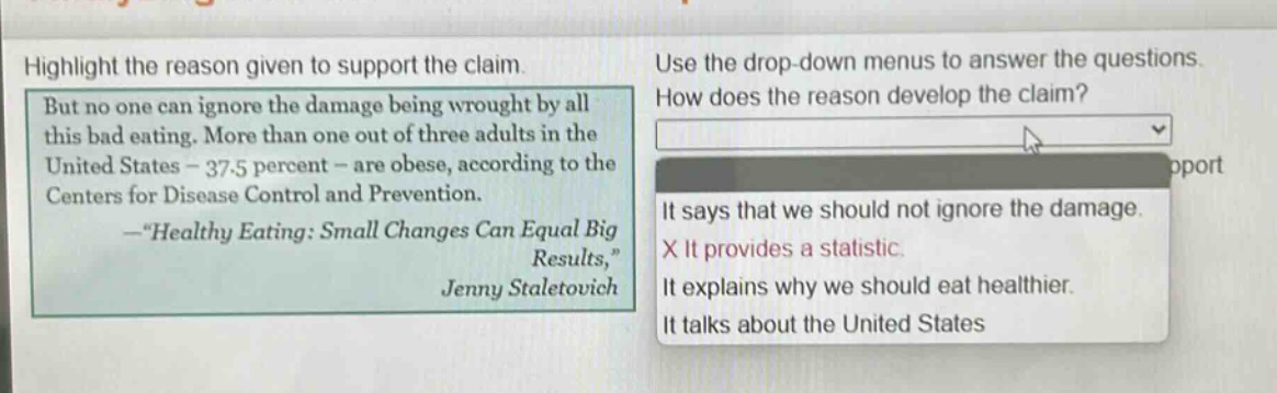 highlight the reason given to support the claim. but no one can ignore the damage being wrought by all this bad eating. more than one out of three adults in the united states - 37.5 percent - are obese, according to the centers for disease control and prevention. -“healthy eating: small changes can equal big results,” jenny staletovich use the drop - down menu to answer the questions. how does the reason develop the claim? it says that we should not ignore the damage. x it provides a statistic. it explains why we should eat healthier. it talks about the united states