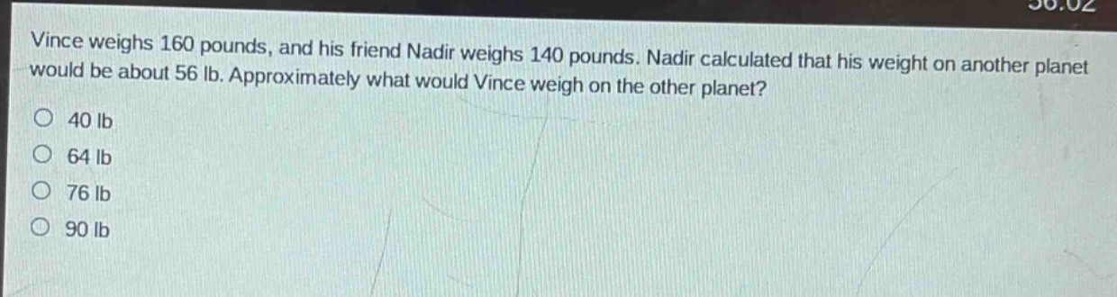 vince weighs 160 pounds, and his friend nadir weighs 140 pounds. nadir calculated that his weight on another planet would be about 56 lb. approximately what would vince weigh on the other planet?\n40 lb\n64 lb\n76 lb\n90 lb