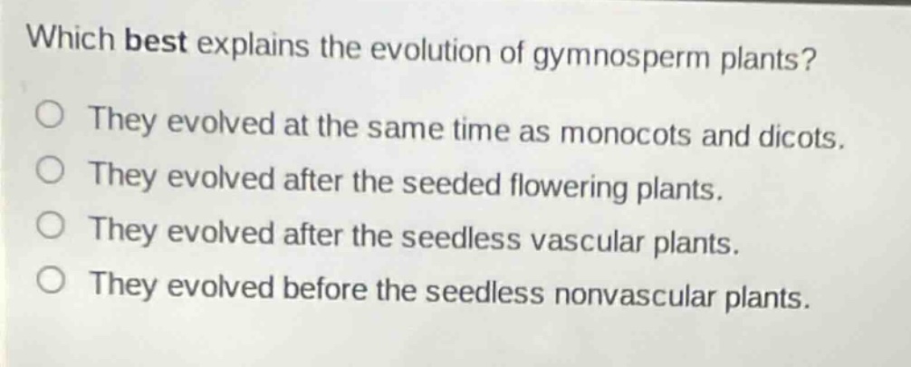 which best explains the evolution of gymnosperm plants?\no they evolved at the same time as monocots and dicots.\no they evolved after the seeded flowering plants.\no they evolved after the seedless vascular plants.\no they evolved before the seedless nonvascular plants.