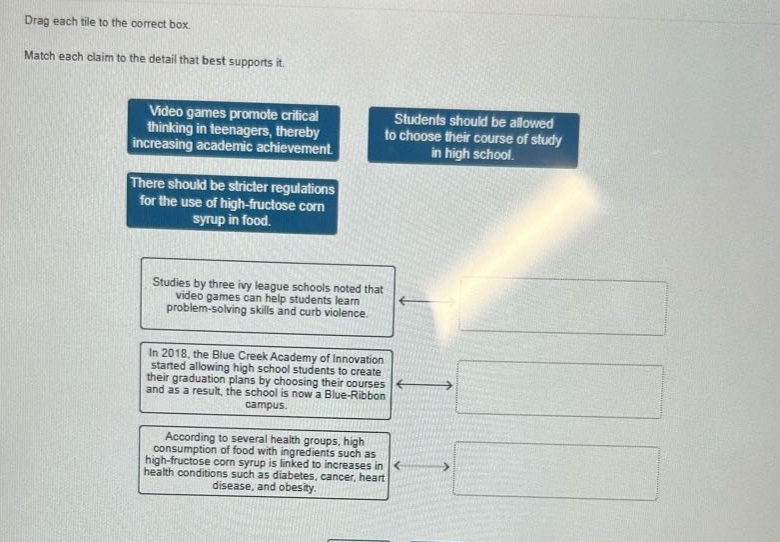 drag each tile to the correct box. match each claim to the detail that best supports it. video games promote critical thinking in teenagers, thereby increasing academic achievement. students should be allowed to choose their course of study in high school. there should be stricter regulations for the use of high - fructose corn syrup in food. studies by three ivy league schools noted that video games can help students learn problem - solving skills and curb violence. in 2018, the blue creek academy of innovation started allowing high school students to create their graduation plans by choosing their courses and as a result, the school is now a blue - ribbon campus. according to several health groups, high consumption of food with ingredients such as high - fructose corn syrup is linked to increases in health conditions such as diabetes, cancer, heart disease, and obesity.