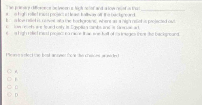 the primary difference between a high relief and a low relief is that \n a. a high relief must project at least halfway off the background.\n b. a low relief is carved into the background, where as a high relief is projected out.\n c. low reliefs are found only in egyptian tombs and in grecian art.\n d. a high relief must project no more than one - half of its images from the background.\nplease select the best answer from the choices provided\no a\no b\no c\no d