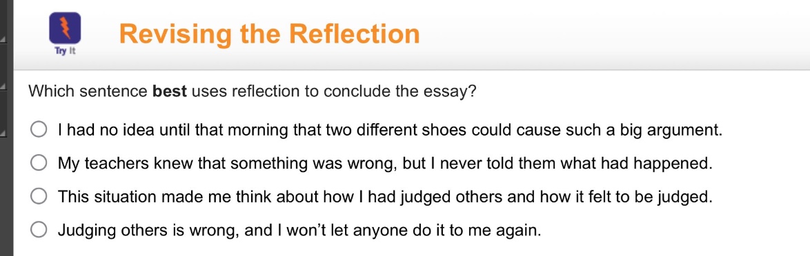 revising the reflection\nwhich sentence best uses reflection to conclude the essay?\ni had no idea until that morning that two different shoes could cause such a big argument.\nmy teachers knew that something was wrong, but i never told them what had happened.\nthis situation made me think about how i had judged others and how it felt to be judged.\njudging others is wrong, and i won’t let anyone do it to me again.