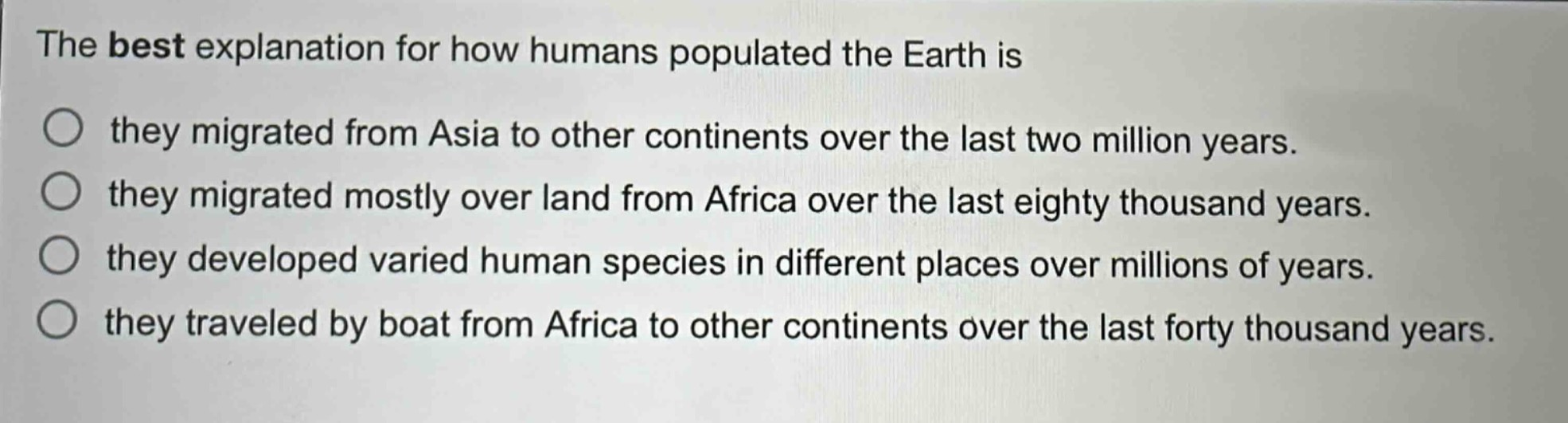 the best explanation for how humans populated the earth is\nthey migrated from asia to other continents over the last two million years.\nthey migrated mostly over land from africa over the last eighty thousand years.\nthey developed varied human species in different places over millions of years.\nthey traveled by boat from africa to other continents over the last forty thousand years.