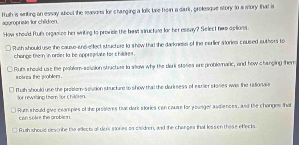 ruth is writing an essay about the reasons for changing a folk - tale from a dark, grotesque story to a story that is appropriate for children. how should ruth organize her writing to provide the best structure for her essay? select two options.\n□ ruth should use the cause - and - effect structure to show that the darkness of the earlier stories caused authors to change them in order to be appropriate for children.\n□ ruth should use the problem - solution structure to show why the dark stories are problematic, and how changing them solves the problem.\n□ ruth should use the problem - solution structure to show that the darkness of earlier stories was the rationale for rewriting them for children.\n□ ruth should give examples of the problems that dark stories can cause for younger audiences, and the changes that can solve the problem.\n□ ruth should describe the effects of dark stories on children, and the changes that lessen those effects.