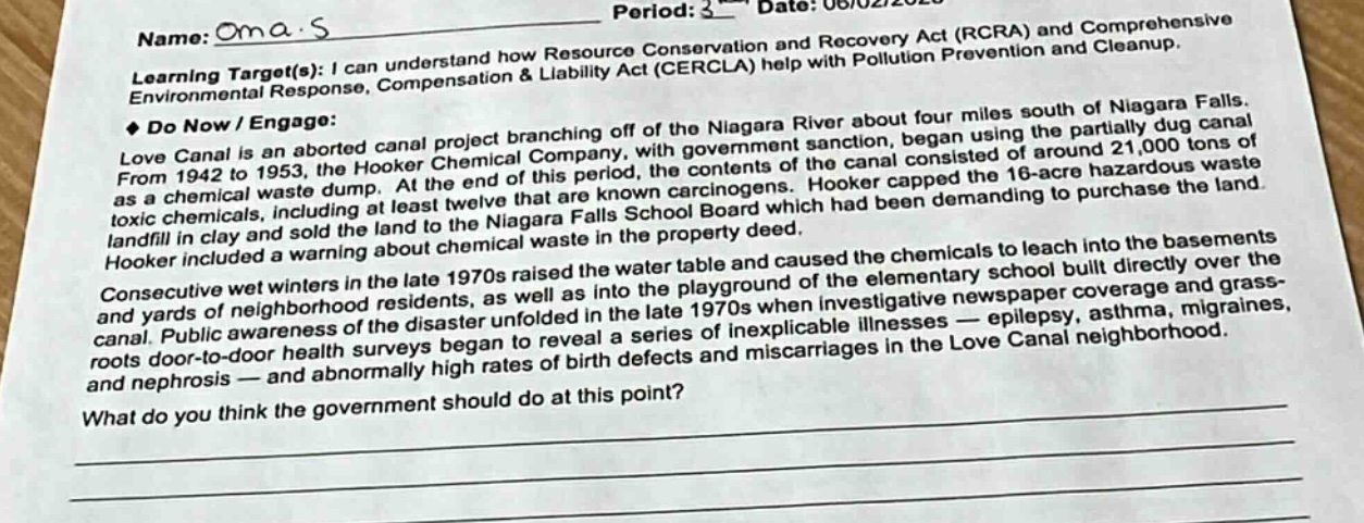 name: oma.s\nperiod: 3 - date: 06/02/2020\nlearning target(s): i can understand how resource conservation and recovery act (rcra) and comprehensive environmental response, compensation & liability act (cercla) help with pollution prevention and cleanup.\n◆ do now / engage:\nlove canal is an aborted canal project branching off of the niagara river about four miles south of niagara falls. from 1942 to 1953, the hooker chemical company, with government sanction, began using the partially dug canal as a chemical waste dump. at the end of this period, the contents of the canal consisted of around 21,000 tons of toxic chemicals, including at least twelve that are known carcinogens. hooker capped the 16 - acre waste landfill in clay and sold the land to the niagara falls school board which had been demanding to purchase the land. hooker included a warning about chemical waste in the property deed.\nconsecutive wet winters in the late 1970s raised the water table and caused the chemicals to leach into the basements and yards of neighborhood residents, as well as into the playground of the elementary school built directly over the canal. public awareness of the disaster unfolded in the late 1970s when investigative newspaper coverage and grass - roots door - to - door health surveys began to reveal a series of inexplicable illnesses — epilepsy, asthma, migraines, and nephrosis — and abnormally high rates of birth defects and miscarriages in the love canal neighborhood.\nwhat do you think the government should do at this point?